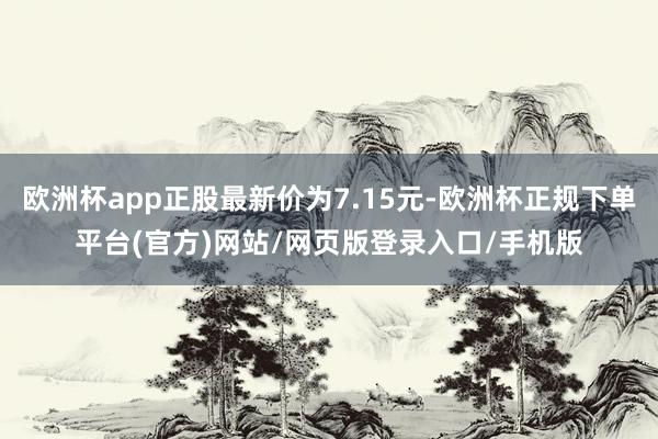 欧洲杯app正股最新价为7.15元-欧洲杯正规下单平台(官方)网站/网页版登录入口/手机版