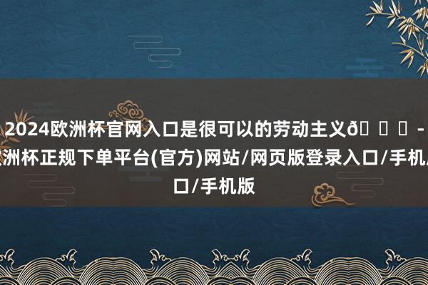 2024欧洲杯官网入口是很可以的劳动主义👍-欧洲杯正规下单平台(官方)网站/网页版登录入口/手机版