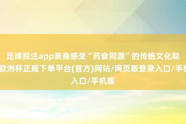 足球投注app亲身感受“药食同源”的传统文化聪惠-欧洲杯正规下单平台(官方)网站/网页版登录入口/手机版
