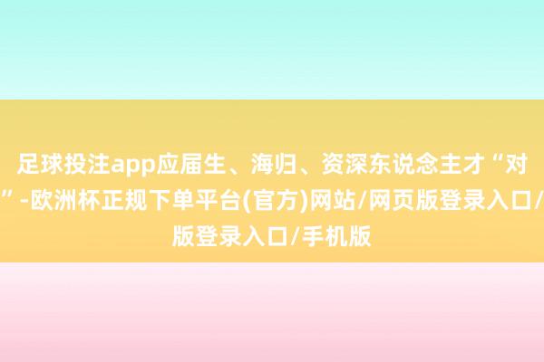 足球投注app应届生、海归、资深东说念主才“对号入座”-欧洲杯正规下单平台(官方)网站/网页版登录入口/手机版
