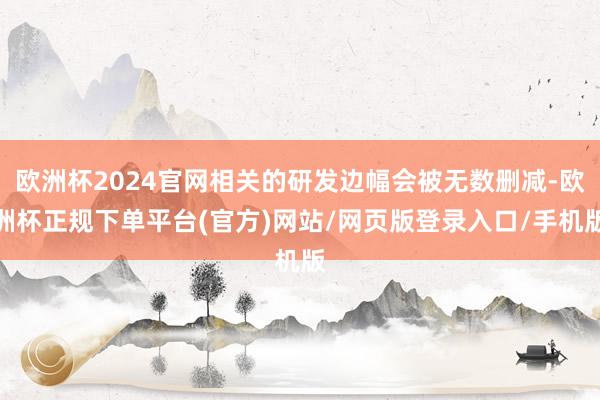 欧洲杯2024官网相关的研发边幅会被无数删减-欧洲杯正规下单平台(官方)网站/网页版登录入口/手机版