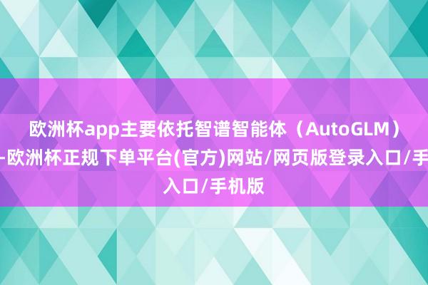 欧洲杯app主要依托智谱智能体（AutoGLM）工夫-欧洲杯正规下单平台(官方)网站/网页版登录入口/手机版