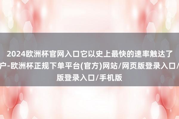 2024欧洲杯官网入口它以史上最快的速率触达了上亿用户-欧洲杯正规下单平台(官方)网站/网页版登录入口/手机版