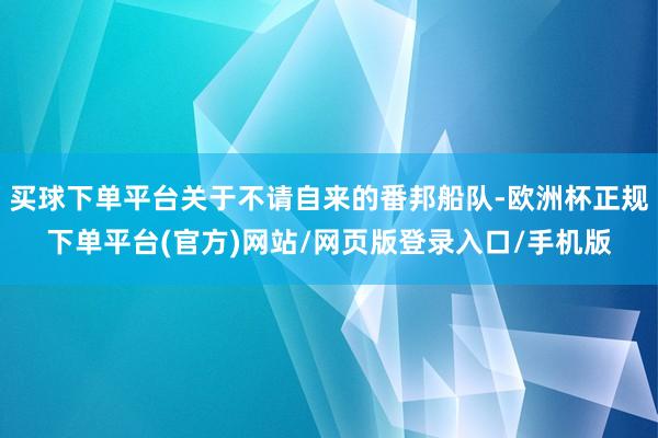 买球下单平台关于不请自来的番邦船队-欧洲杯正规下单平台(官方)网站/网页版登录入口/手机版