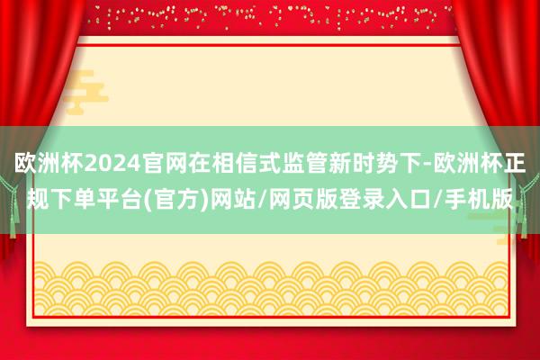 欧洲杯2024官网在相信式监管新时势下-欧洲杯正规下单平台(官方)网站/网页版登录入口/手机版