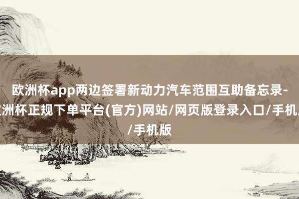 欧洲杯app两边签署新动力汽车范围互助备忘录-欧洲杯正规下单平台(官方)网站/网页版登录入口/手机版