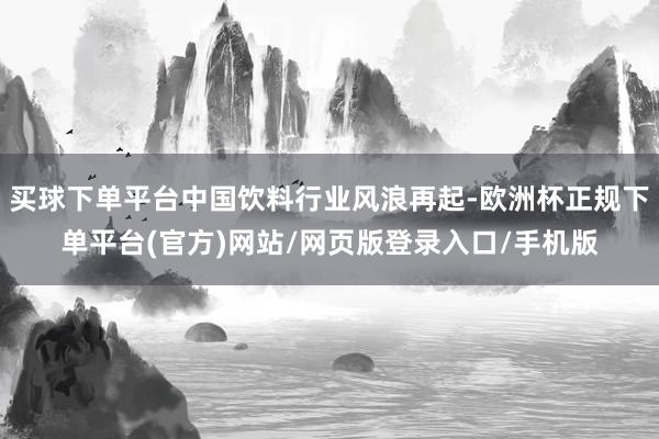 买球下单平台中国饮料行业风浪再起-欧洲杯正规下单平台(官方)网站/网页版登录入口/手机版