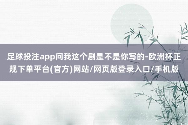足球投注app问我这个剧是不是你写的-欧洲杯正规下单平台(官方)网站/网页版登录入口/手机版