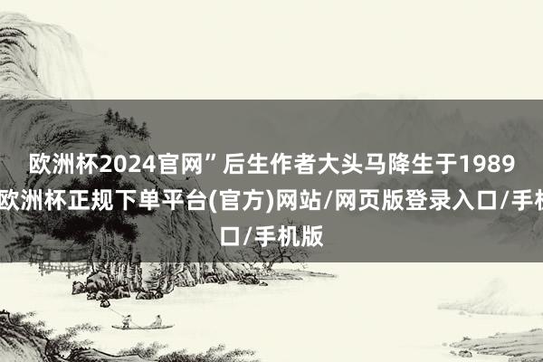 欧洲杯2024官网”后生作者大头马降生于1989年-欧洲杯正规下单平台(官方)网站/网页版登录入口/手机版