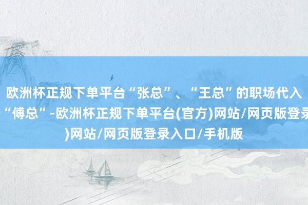 欧洲杯正规下单平台“张总”、“王总”的职场代入感就明显低于“傅总”-欧洲杯正规下单平台(官方)网站/网页版登录入口/手机版
