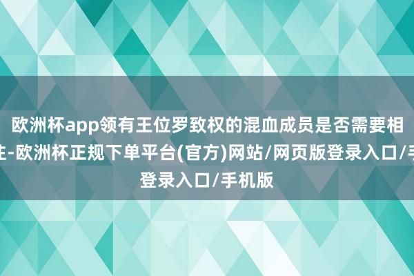 欧洲杯app领有王位罗致权的混血成员是否需要相当标注-欧洲杯正规下单平台(官方)网站/网页版登录入口/手机版