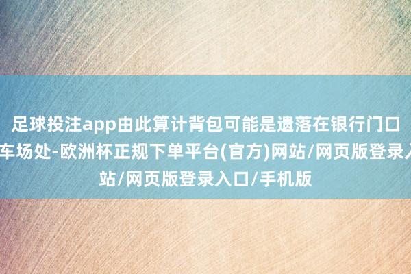 足球投注app由此算计背包可能是遗落在银行门口的电瓶车泊车场处-欧洲杯正规下单平台(官方)网站/网页版登录入口/手机版
