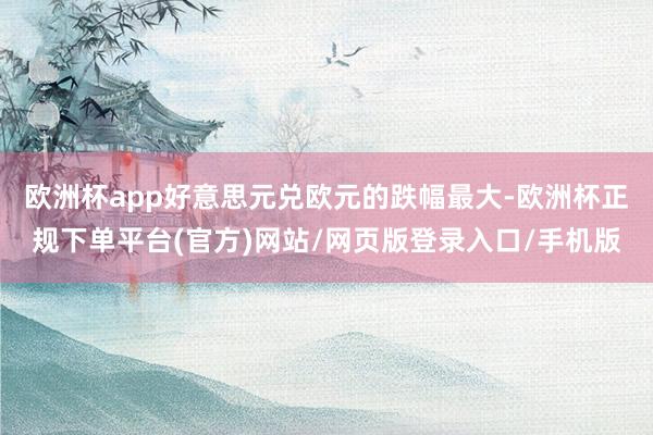 欧洲杯app好意思元兑欧元的跌幅最大-欧洲杯正规下单平台(官方)网站/网页版登录入口/手机版