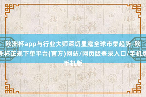欧洲杯app与行业大师深切显露全球市集趋势-欧洲杯正规下单平台(官方)网站/网页版登录入口/手机版