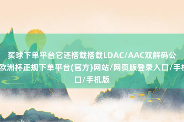 买球下单平台它还搭载搭载LDAC/AAC双解码公约-欧洲杯正规下单平台(官方)网站/网页版登录入口/手机版