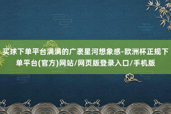 买球下单平台满满的广袤星河想象感-欧洲杯正规下单平台(官方)网站/网页版登录入口/手机版