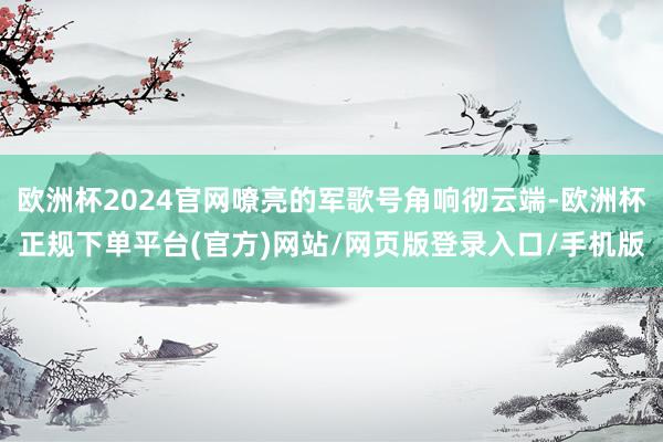 欧洲杯2024官网嘹亮的军歌号角响彻云端-欧洲杯正规下单平台(官方)网站/网页版登录入口/手机版