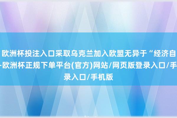 欧洲杯投注入口采取乌克兰加入欧盟无异于“经济自裁”-欧洲杯正规下单平台(官方)网站/网页版登录入口/手机版