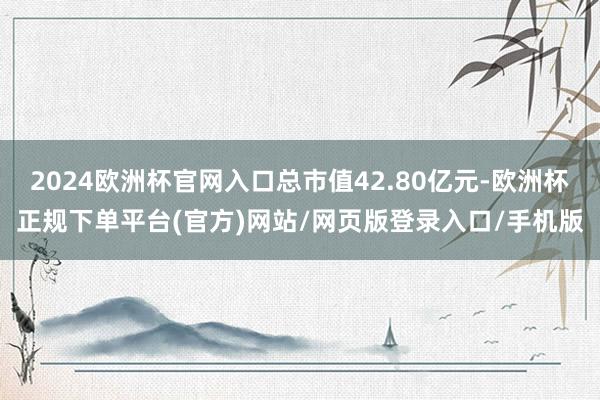 2024欧洲杯官网入口总市值42.80亿元-欧洲杯正规下单平台(官方)网站/网页版登录入口/手机版