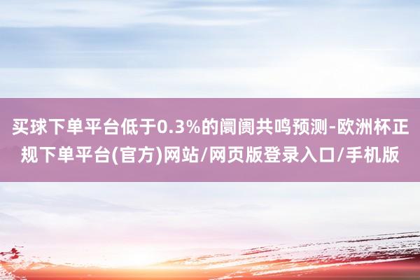 买球下单平台低于0.3%的阛阓共鸣预测-欧洲杯正规下单平台(官方)网站/网页版登录入口/手机版