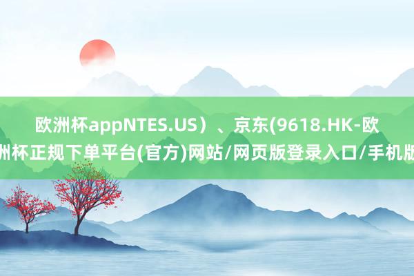 欧洲杯appNTES.US）、京东(9618.HK-欧洲杯正规下单平台(官方)网站/网页版登录入口/手机版