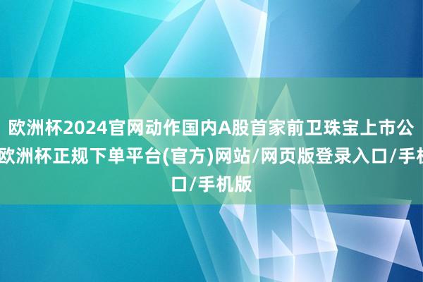 欧洲杯2024官网动作国内A股首家前卫珠宝上市公司-欧洲杯正规下单平台(官方)网站/网页版登录入口/手机版