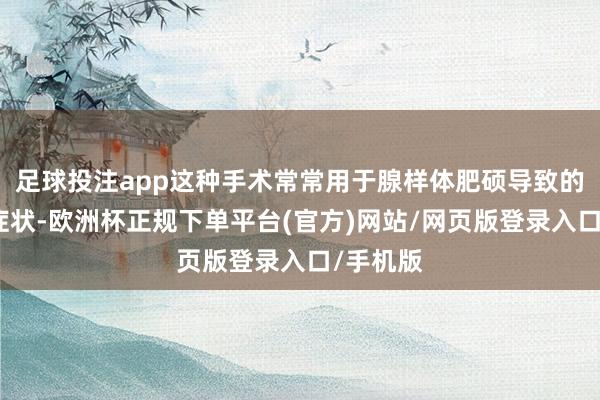 足球投注app这种手术常常用于腺样体肥硕导致的一系列症状-欧洲杯正规下单平台(官方)网站/网页版登录入口/手机版