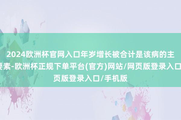 2024欧洲杯官网入口年岁增长被合计是该病的主要危境要素-欧洲杯正规下单平台(官方)网站/网页版登录入口/手机版