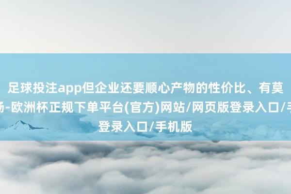 足球投注app但企业还要顺心产物的性价比、有莫得商场-欧洲杯正规下单平台(官方)网站/网页版登录入口/手机版