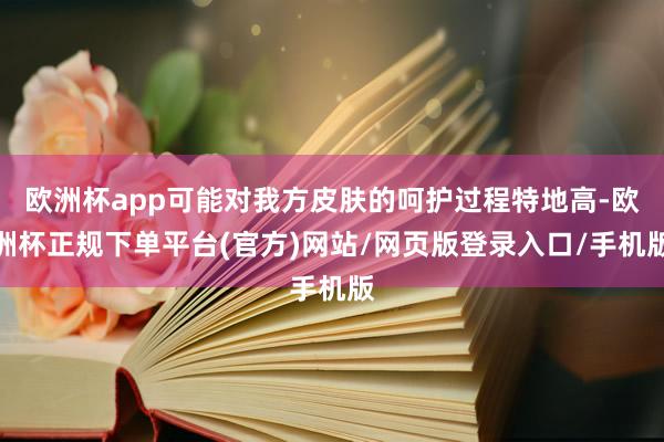 欧洲杯app可能对我方皮肤的呵护过程特地高-欧洲杯正规下单平台(官方)网站/网页版登录入口/手机版