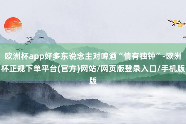 欧洲杯app好多东说念主对啤酒“情有独钟”-欧洲杯正规下单平台(官方)网站/网页版登录入口/手机版