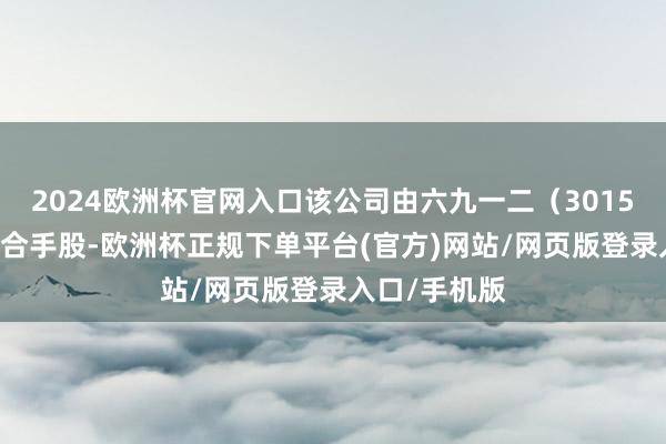 2024欧洲杯官网入口该公司由六九一二（301592）等共同合手股-欧洲杯正规下单平台(官方)网站/网页版登录入口/手机版