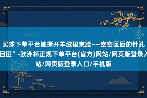 买球下单平台她撕开羊绒裙束腰——密密匝匝的针孔构成汉字“目田”-欧洲杯正规下单平台(官方)网站/网页版登录入口/手机版