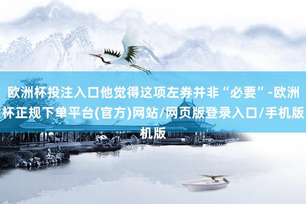 欧洲杯投注入口他觉得这项左券并非“必要”-欧洲杯正规下单平台(官方)网站/网页版登录入口/手机版