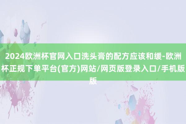 2024欧洲杯官网入口洗头膏的配方应该和缓-欧洲杯正规下单平台(官方)网站/网页版登录入口/手机版