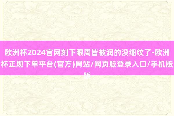 欧洲杯2024官网刻下眼周皆被润的没细纹了-欧洲杯正规下单平台(官方)网站/网页版登录入口/手机版