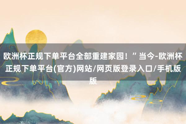 欧洲杯正规下单平台全部重建家园！”当今-欧洲杯正规下单平台(官方)网站/网页版登录入口/手机版