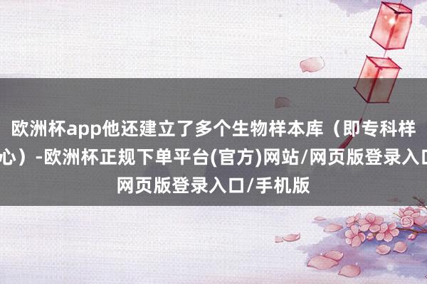 欧洲杯app他还建立了多个生物样本库（即专科样本储存中心）-欧洲杯正规下单平台(官方)网站/网页版登录入口/手机版