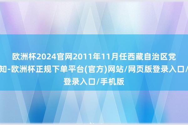 欧洲杯2024官网2011年11月任西藏自治区党委副通知-欧洲杯正规下单平台(官方)网站/网页版登录入口/手机版