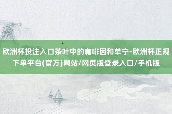 欧洲杯投注入口茶叶中的咖啡因和单宁-欧洲杯正规下单平台(官方)网站/网页版登录入口/手机版