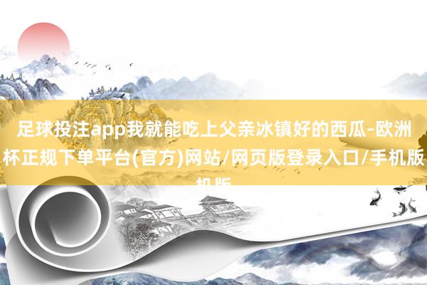 足球投注app我就能吃上父亲冰镇好的西瓜-欧洲杯正规下单平台(官方)网站/网页版登录入口/手机版