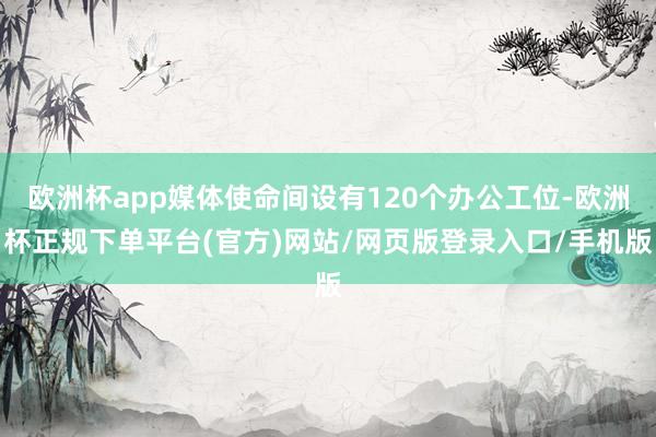 欧洲杯app媒体使命间设有120个办公工位-欧洲杯正规下单平台(官方)网站/网页版登录入口/手机版