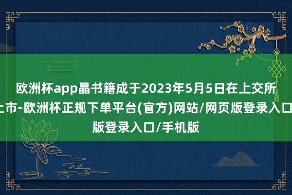 欧洲杯app晶书籍成于2023年5月5日在上交所科创板上市-欧洲杯正规下单平台(官方)网站/网页版登录入口/手机版