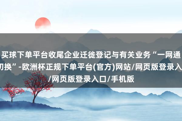 买球下单平台收尾企业迁徙登记与有关业务“一网通办、无感切换”-欧洲杯正规下单平台(官方)网站/网页版登录入口/手机版