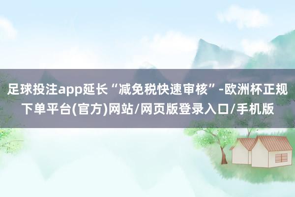 足球投注app延长“减免税快速审核”-欧洲杯正规下单平台(官方)网站/网页版登录入口/手机版