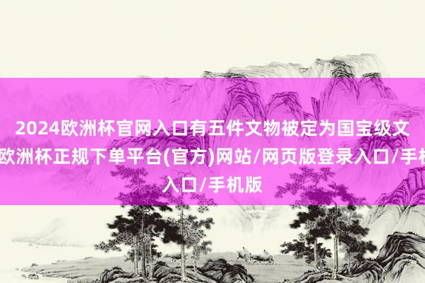 2024欧洲杯官网入口有五件文物被定为国宝级文物-欧洲杯正规下单平台(官方)网站/网页版登录入口/手机版