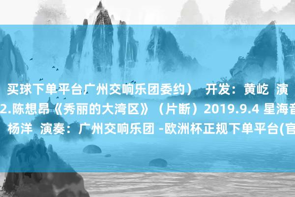 买球下单平台广州交响乐团委约）  开发：黄屹  演奏：广州交响乐团  2.陈想昂《秀丽的大湾区》（片断）2019.9.4 星海音乐厅  开发：杨洋  演奏：广州交响乐团 -欧洲杯正规下单平台(官方)网站/网页版登录入口/手机版