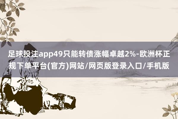 足球投注app49只能转债涨幅卓越2%-欧洲杯正规下单平台(官方)网站/网页版登录入口/手机版