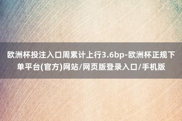 欧洲杯投注入口周累计上行3.6bp-欧洲杯正规下单平台(官方)网站/网页版登录入口/手机版
