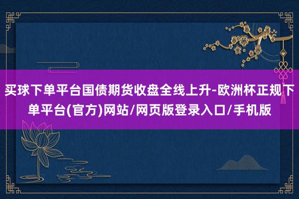 买球下单平台国债期货收盘全线上升-欧洲杯正规下单平台(官方)网站/网页版登录入口/手机版